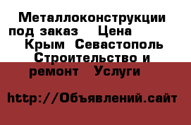 Металлоконструкции под заказ! › Цена ­ 1 000 - Крым, Севастополь Строительство и ремонт » Услуги   